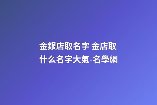金銀店取名字 金店取什么名字大氣-名學網